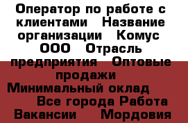 Оператор по работе с клиентами › Название организации ­ Комус, ООО › Отрасль предприятия ­ Оптовые продажи › Минимальный оклад ­ 30 000 - Все города Работа » Вакансии   . Мордовия респ.